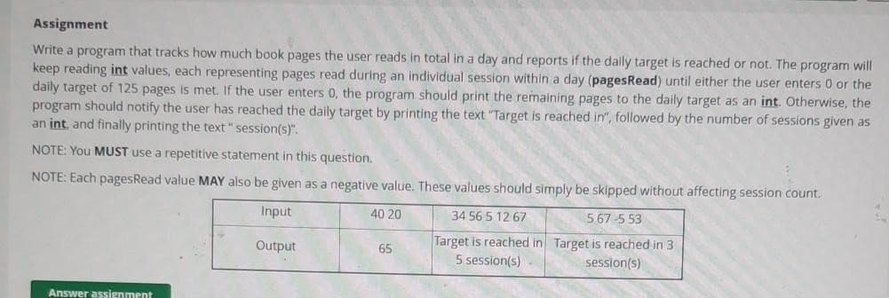 Assignment
Write a program that tracks how much book pages the user reads in total in a day and reports if the daily target is reached or not. The program will
keep reading int values, each representing pages read during an individual session within a day (pagesRead) until either the user enters 0 or the
daily target of 125 pages is met. If the user enters 0, the program should print the remaining pages to the daily target as an int. Otherwise, the
program should notify the user has reached the daily target by printing the text "Target is reached in", followed by the number of sessions given as
an int, and finally printing the text "session(s)".
NOTE: You MUST use a repetitive statement in this question.
NOTE: Each pagesRead value MAY also be given as a negative value. These values should simply be skipped without affecting session count.
Input
40 20
34 56 5 12 67
567-5 53
Output
Target is reached in Target is reached in 3
5 session(s)
session(s)
Answer assignment
65