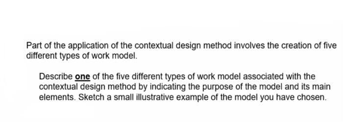 Part of the application of the contextual design method involves the creation of five
different types of work model.
Describe one of the five different types of work model associated with the
contextual design method by indicating the purpose of the model and its main
elements. Sketch a small illustrative example of the model you have chosen.