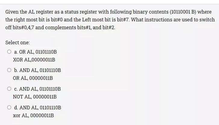 Given the AL register as a status register with following binary contents (10110001 B) where
the right most bit is bit#0 and the Left most bit is bit # 7. What instructions are used to switch
off bits#0,4,7 and complements bits#1, and bit#2.
Select one:
O a. OR AL, 01101110B
XOR AL,00000011B
O b. AND AL, 01101110B
OR AL, 00000011B
c. AND AL, 01101110B
NOT AL, 00000011B
O d. AND AL, 01101110B
xor AL, 00000011B