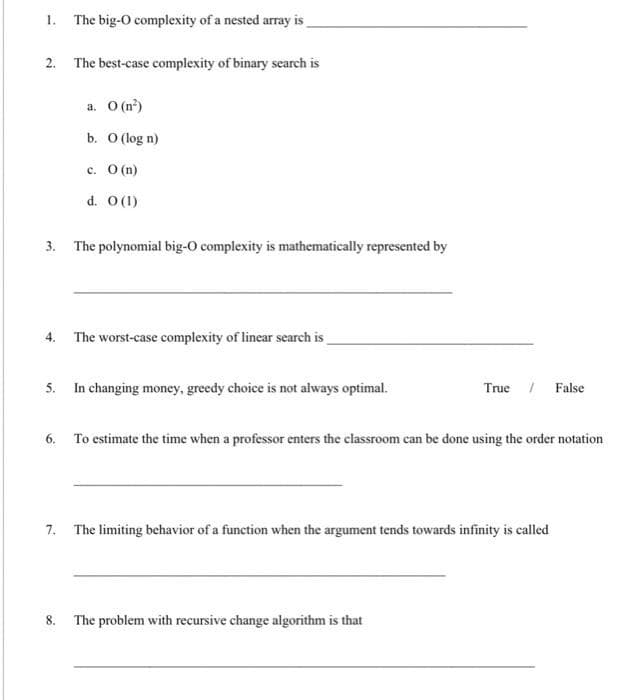 1. The big-O complexity of a nested array is
2. The best-case complexity of binary search is
a. O(n²)
b. 0 (log n)
c. O(n)
d. 0 (1)
3. The polynomial big-O complexity is mathematically represented by
4.
The worst-case complexity of linear search is
5.
In changing money, greedy choice is not always optimal.
True False
6.
To estimate the time when a professor enters the classroom can be done using the order notation
7. The limiting behavior of a function when the argument tends towards infinity is called
8. The problem with recursive change algorithm is that