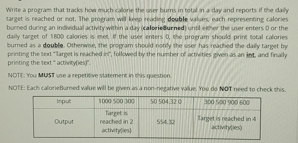 Write a program that tracks how much calorie the user burns in total in a day and reports if the daily
target is reached or not. The program will keep reading double values, each representing calories
burned during an individual activity within a day (calorieBurned) until either the user enters 0 or the
daily target of 1800 calories is met. If the user enters 0, the program should print total calories
burned as a double. Otherwise, the program should notify the user has reached the daily target by
printing the text "Target is reached in", followed by the number of activities given as an int, and finally
printing the text "activity(ies)".
NOTE: You MUST use a repetitive statement in this question.
NOTE: Each calorieBurned value will be given as a non-negative value. You do NOT need to check this.
Input
1000 500 300
50 504.32 0
300 500 900 600
Target is
reached in 2
activity(ies)
Output
554.32
Target is reached in 4
activity(ies)