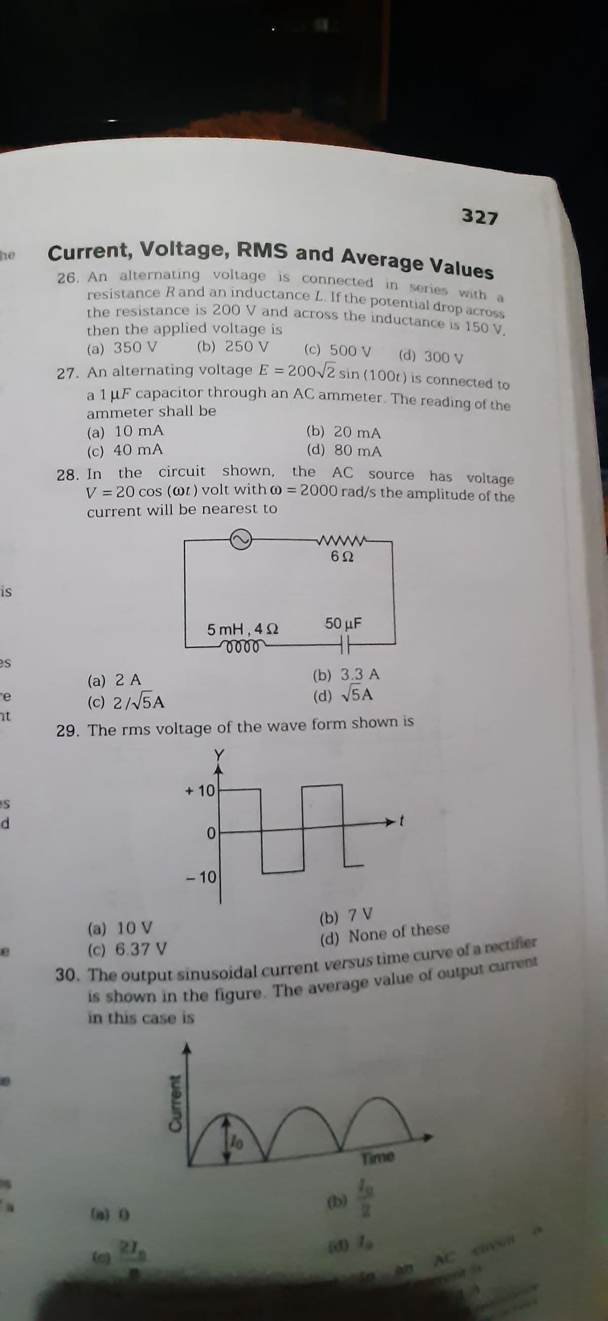 he
IS
es
e
ht
es
d
Current, Voltage, RMS and Average Values
26. An alternating voltage is connected in series with a
resistance R and an inductance L. If the potential drop across
then the applied voltage is
the resistance is 200 V and across the inductance is 150 V.
(a) 350 V
(b) 250 V
(c) 500 V (d) 300 V
27. An alternating voltage E = 200√2 sin (100t) is connected to
a 1 μF capacitor through an AC ammeter. The reading of the
ammeter shall be
(a) 10 mA
(c) 40 mA
28. In the circuit shown, the AC source has voltage
V = 20 cos (@t) volt with @= 2000 rad/s the amplitude of the
current will be nearest to
5 mH, 40
voor
(a) 0
Current
(a) 2 A
(b) 3.3 A
(c) 2/√5A
(d) √5A
29. The rms voltage of the wave form shown is
Y
+10
0
(b) 20 mA
(d) 80 mA
-10
6Ω
50 μF
(b) 7 V
(a) 10 V
(c) 6.37 V
(d) None of these
30. The output sinusoidal current versus time curve of a rectifier
is shown in the figure. The average value of output current
in this case is
327
Time
AC civon