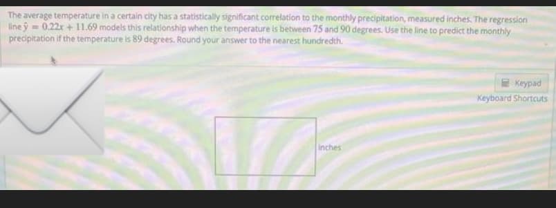 The average temperature in a certain city has a statistically significant correlation to the monthly precipitation, measured inches. The regression
line y = 0.22x +11.69 models this relationship when the temperature is between 75 and 90 degrees. Use the line to predict the monthly
precipitation if the temperature is 89 degrees. Round your answer to the nearest hundredth.
Inches
Keypad
Keyboard Shortcuts