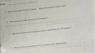 NAME:
1. Add 15 ml saline to 4 ml of serum What is the serum to saline ratio?
2. How would you make 150 mL of a 1/5 dilution?
3. How much solute (serum) would you need to make 40 mL of a 1/5 dilution?
What is the final concentration of a 3 N solution that is diluted 2/107