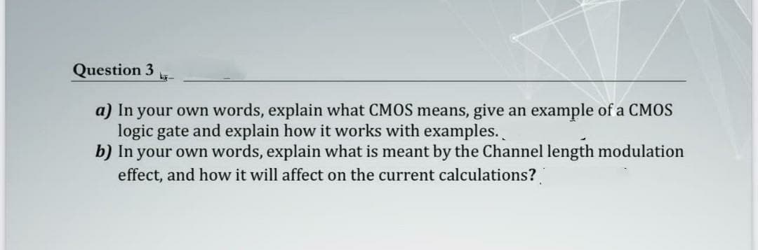 Question 3
a) In your own words, explain what CMOS means, give an example of a CMOS
logic gate and explain how it works with examples.
b) In your own words, explain what is meant by the Channel length modulation
effect, and how it will affect on the current calculations?
