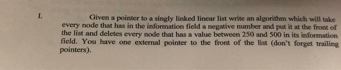 I.
Given a pointer to a singly linked linear list write an algorithm which will take
every node that has in the information field a negative number and put it at the front of
the list and deletes every node that has a value between 250 and 500 in its information
field. You have one external pointer to the front of the list (don't forget trailing
pointers).
