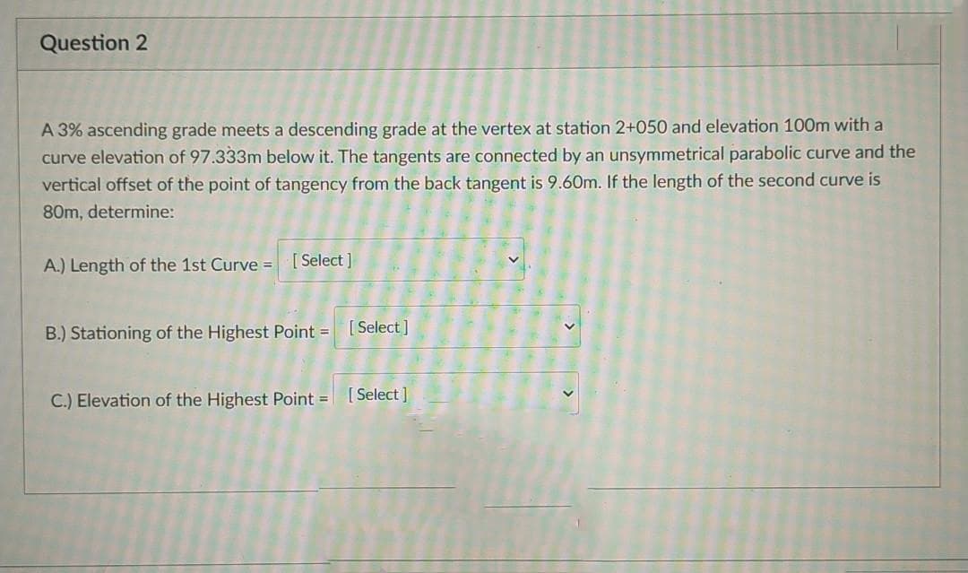 Question 2
A 3% ascending grade meets a descending grade at the vertex at station 2+050 and elevation 100m with a
curve elevation of 97.333m below it. The tangents are connected by an unsymmetrical parabolic curve and the
vertical offset of the point of tangency from the back tangent is 9.60m. If the length of the second curve is
80m, determine:
A.) Length of the 1st Curve = [ Select ]
B.) Stationing of the Highest Point =
[ Select]
C.) Elevation of the Highest Point = [Select ]
