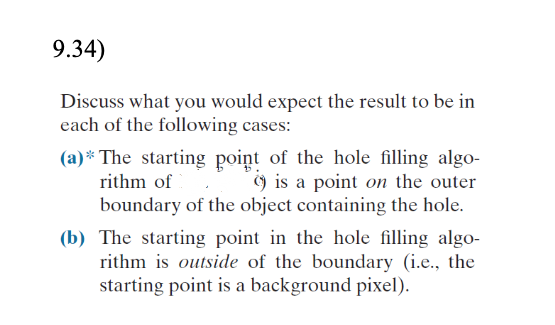 9.34)
Discuss what you would expect the result to be in
each of the following cases:
(a)* The starting point of the hole filling algo-
) is a point on the outer
boundary of the object containing the hole.
rithm of
(b) The starting point in the hole filling algo-
rithm is outside of the boundary (i.e., the
starting point is a background pixel).
