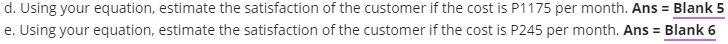 d. Using your equation, estimate the satisfaction of the customer if the cost is P1175 per month. Ans = Blank 5
e. Using your equation, estimate the satisfaction of the customer if the cost is P245 per month. Ans = Blank 6
