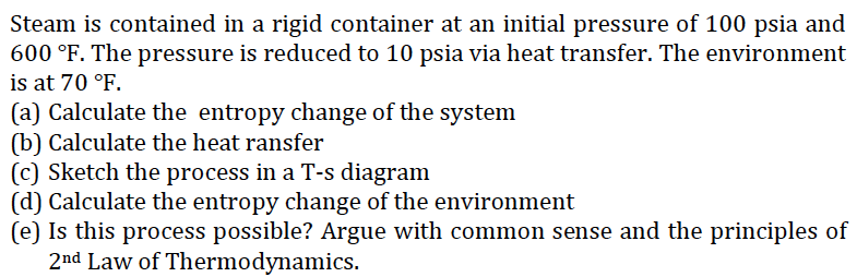 Steam is contained in a rigid container at an initial pressure of 100 psia and
600 °F. The pressure is reduced to 10 psia via heat transfer. The environment
is at 70 °F.
(a) Calculate the entropy change of the system
(b) Calculate the heat ransfer
(c) Sketch the process in a T-s diagram
(d) Calculate the entropy change of the environment
(e) Is this process possible? Argue with common sense and the principles of
2nd Law of Thermodynamics.
