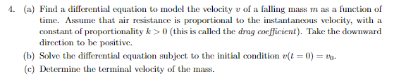 4. (a) Find a differential equation to model the velocity v of a falling mass m as a function of
time. Assume that air resistance is proportional to the instantancous velocity, with a
constant of proportionality k > 0 (this is called the drag coefficient). Take the downward
direction to be positive.
(b) Solve the differential equation subject to the initial condition v(t = 0) = v0.
(c) Determine the terminal velocity of the mass.
%3D
