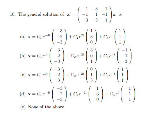 1 -3
1.
10. The general solution of x' =
-1
1
-1
х is
3
-3 -1
3
(a) x = C1e-at
-2
+ C2 et | 3 | + C3 e* | 1
-3
3
(b) x = C et
2
+ C2e¬2t 0
+ C3e-t
3
3
+ C2e-2t 1
3
+ C3e-t
(c) x = C, et
-2
3
-3
(d) x = C1e-4t
+ Cze-2t
-3
+ C3 e
-3
1
(e) None of the above.
