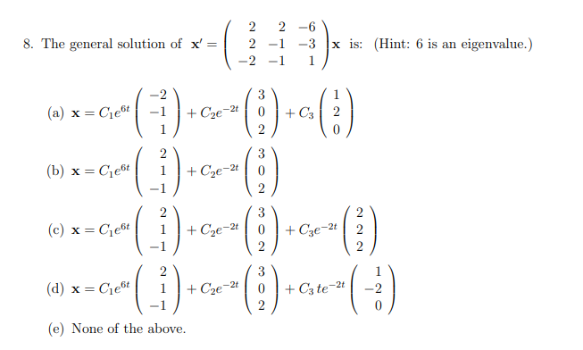 2
2 -6
8. The general solution of x' =
x is: (Hint: 6 is an eigenvalue.)
2
-1
-3
-2
-
1
-2
3
1
(a) x = Cieốt
+ Cze-2t
+ C3
3
(b) x = Ce6t
1
+ Cze-2t
2
(c) x = Ce6t
+ Cze-2t
+ Cze-2t
2
2
2
3
(d) x = Cie6t
+ C3 te-2t
2
1
+ Cze-2t
-2
(e) None of the above.
