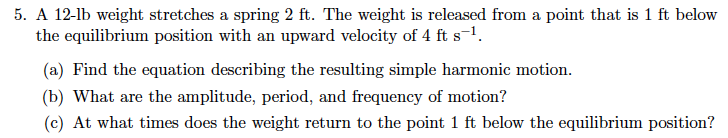 5. A 12-lb weight stretches a spring 2 ft. The weight is released from a point that is 1 ft below
the equilibrium position with an upward velocity of 4 ft s-1.
(a) Find the equation describing the resulting simple harmonic motion.
(b) What are the amplitude, period, and frequency of motion?
(c) At what times does the weight return to the point 1 ft below the equilibrium position?
