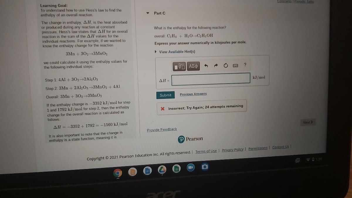 Learning Goal:
To understand how to use Hess's law to find the
enthalpy of an overall reaction.
Constanta I Eans. Tatle
Part C
The change in enthalpy, AH, is the heat absorbed
or produced during any reaction at constant
pressure. Hess's law states that AH for an overall
reaction is the sum of the AH values for the
individual reactions. For example, if we wanted to
know the enthalpy change for the reaction
What is the enthalpy for the following reaction?
overall: C2H4 + H20- C2H,OH
Express your answer numerically in kilojoules per mole.
3Mn +302-3MNO2
• View Available Hint(s)
we could calculate it using the enthalpy values for
the following individual steps:
Step 1: 4Al + 302-2Al2O3
ΔΗ-
kJ/mol
Step 2: 3Mn + 2Al2O3+3MNO2 + 4A1
Overall: 3Mn + 302-3MNO2
Submit
Previous Answers
If the enthalpy change is -3352 kJ/mol for step
1 and 1792 kJ/mol for step 2, then the enthalpy
change for the overall reaction is calculated as
follows:
X Incorrect; Try Again; 24 attempts remaining
ΔΗ-
-3352+ 1792 = -1560 kJ/mol
Next>
Provide Feedback
It is also important to note that the change in
enthalpy is a state function, meaning it is
P Pearson
Copyright © 2021 Pearson Education Inc. All rights reserved. Terms of Use | Privacy Policy I Permissions I Contact US
acer
