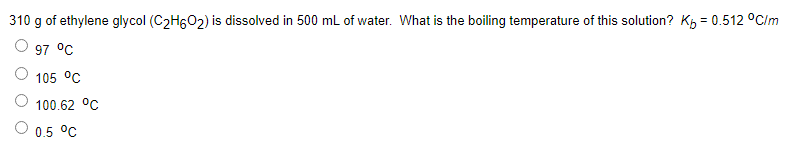 310 g of ethylene glycol (C2HGO2) is dissolved in 500 mL of water. What is the boiling temperature of this solution? Kp = 0.512 °C/m
97 °C
105 °C
100.62 °C
0.5 °C
