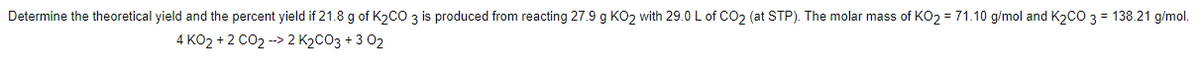 Determine the theoretical yield and the percent yield if 21.8 g of K2CO 3 is produced from reacting 27.9 g K02 with 29.0 L of CO2 (at STP). The molar mass of KO2 = 71.10 g/mol and K2CO 3 = 138.21 g/mol.
4 KO2 + 2 CO2 --> 2 K2CO3 + 3 02
