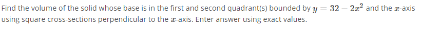 Find the volume of the solid whose base is in the first and second quadrant(s) bounded by y = 32 – 2x² and the a-axis
using square cross-sections perpendicular to the a-axis. Enter answer using exact values.
