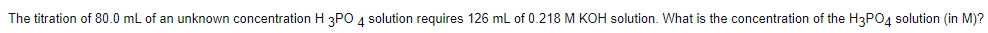 The titration of 80.0 mL of an unknown concentration H 3PO 4 solution requires 126 mL of 0.218 M KOH solution. What is the concentration of the H3PO4 solution (in M)?
