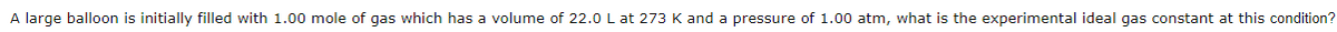 A large balloon is initially filled with 1.00 mole of gas which has a volume of 22.0 L at 273 K and a pressure of 1.00 atm, what is the experimental ideal gas constant at this condition?
