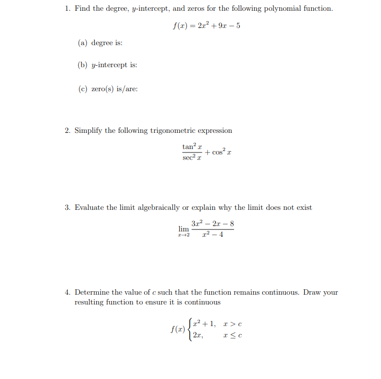 1. Find the degree, y-intercept, and zeros for the following polynomial function.
f(x) = 2x2 + 9x – 5
(a) degree is:
(b) y-intercept is:
(c) zero(s) is/are:
2. Simplify the following trigonometric expression
tan? r
+ cos²r
sec² x
3. Evaluate the limit algebraically or explain why the limit does not exist
3x2 – 2x – 8
lim
x² – 4
4. Determine the value of c such that the function remains continuous. Draw your
resulting function to ensure it is continuous
r2 + 1, r >c
f(x)
| 2.x,
x <c
