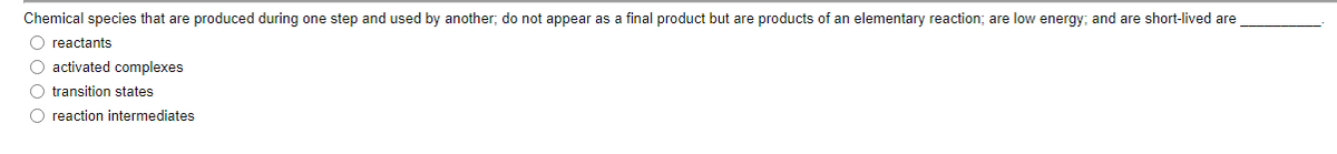 Chemical species that are produced during one step and used by another; do not appear as a final product but are products of an elementary reaction; are low energy; and are short-lived are
O reactants
O activated complexes
O transition states
O reaction intermediates
