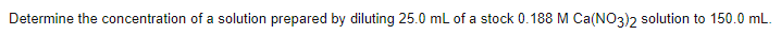 Determine the concentration of a solution prepared by diluting 25.0 mL of a stock 0.188 M Ca(NO3)2 solution to 150.0 mL.
