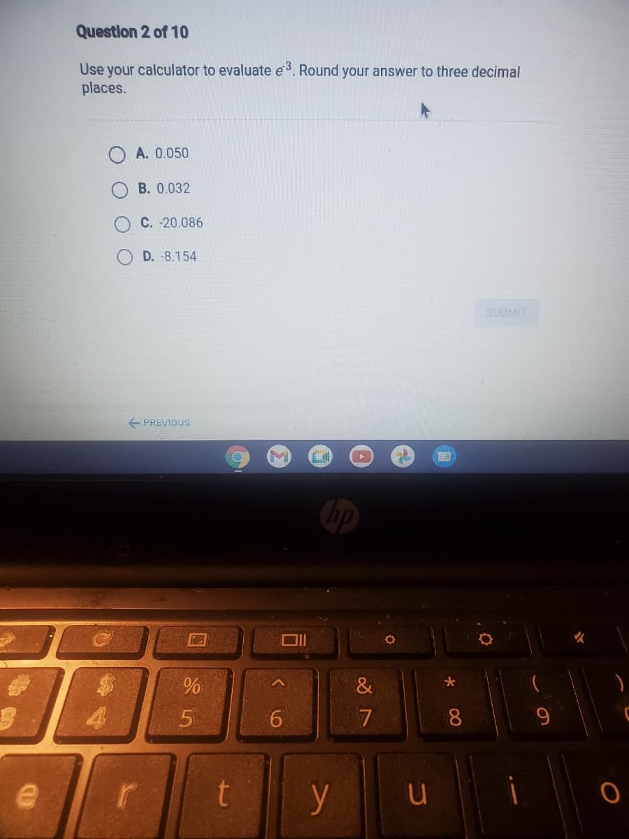 Question 2 of 10
Use your calculator to evaluate e3. Round your answer to three decimal
places.
A. 0.050
B. 0.032
C. -20.086
D. -8.154
SUBMIT
- PREVIOUS
hp
大
8.
9.
y
u
回85
