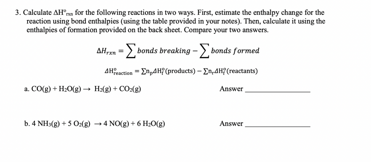 3. Calculate AH°rxn for the following reactions in two ways. First, estimate the enthalpy change for the
reaction using bond enthalpies (using the table provided in your notes). Then, calculate it using the
enthalpies of formation provided on the back sheet. Compare your two answers.
AHrxn = > bonds breaking – > bonds formed
AHfeaction = Enp4H? (products) – En,4H{ (reactants)
a. CO(g) + H2O(g) -
H2(g) + CO2(g)
Answer
b. 4 NH3(g) + 5 02(g)
→ 4 NO(g) + 6 H2O(g)
Answer
