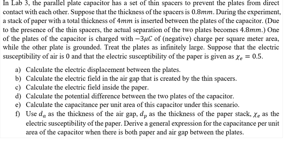 In Lab 3, the parallel plate capacitor has a set of thin spacers to prevent the plates from direct
contact with each other. Suppose that the thickness of the spacers is 0.8mm. During the experiment,
a stack of paper with a total thickness of 4mm is inserted between the plates of the capacitor. (Due
to the presence of the thin spacers, the actual separation of the two plates becomes 4.8mm.) One
of the plates of the capacitor is charged with -3µC of (negative) charge per square meter area,
while the other plate is grounded. Treat the plates as infinitely large. Suppose that the electric
susceptibility of air is 0 and that the electric susceptibility of the paper is given as Xe = 0.5.
a) Calculate the electric displacement between the plates.
b) Calculate the electric field in the air gap that is created by the thin spacers.
c) Calculate the electric field inside the paper.
d) Calculate the potential difference between the two plates of the capacitor.
e) Calculate the capacitance per unit area of this capacitor under this scenario.
f) Use da as the thickness of the air gap, dp as the thickness of the paper stack, Xe as the
electric susceptibility of the paper. Derive a general expression for the capacitance per unit
area of the capacitor when there is both paper and air gap between the plates.
