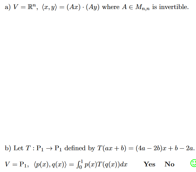 a) V = R", (x, y) = (Ax) · (Ay) where A E Mn,n is invertible.
b) Let T : P1 –→P1 defined by T(ax + b) = (4a – 26)x + b – 2a.
V = P1, (p(x), q(x)) = Lo P(x)T(q(x))dæ
Yes
No
