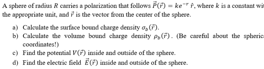 A sphere of radius R carries a polarization that follows P(7) = ke¯" f, where k is a constant wit
the appropriate unit, and 7 is the vector from the center of the sphere.
a) Calculate the surface bound charge density o,(7).
b) Calculate the volume bound charge density pp(7). (Be careful about the spherica
coordinates!)
c) Find the potential V(7) inside and outside of the sphere.
d) Find the electric field E(7) inside and outside of the sphere.
