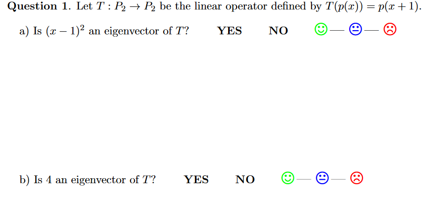 Question 1. Let T : P2 → P2 be the linear operator defined by T(p(x)) = p(x +1).
a) Is (x – 1)2 an eigenvector of T?
YES
NO
b) Is 4 an eigenvector of T?
YES
NO
