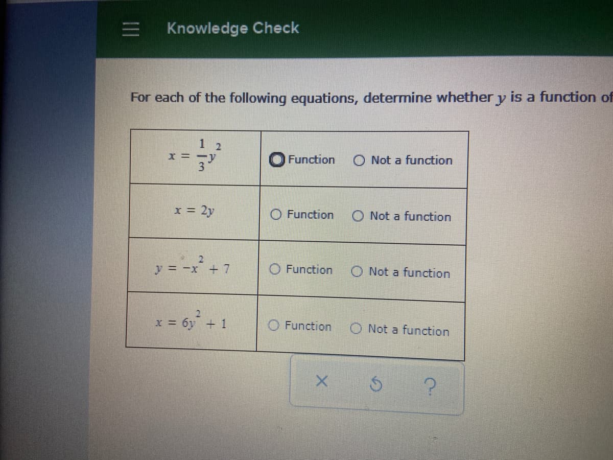 三
Knowledge Check
For each of the following equations, determine whether y is a function of
1 2
x = -y
3
Function
O Not a function
x = 2y
Function
Not a function
y = -x +7
Function
O Not a function
x= 6y + 1
Function
O Not a function
