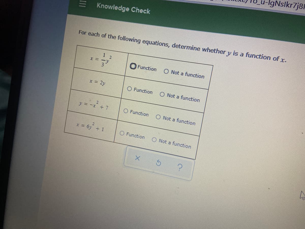 IgNslkr7j8F
Knowledge Check
is a function of x.
For each of the following equations, determine whether
1 2
X = -v
3
O Not a function
Function
x 2y
O Function
O Not a function
y = -x +7
O Function
O Not a function
x = 6y + 1
O Function
O Not a function
