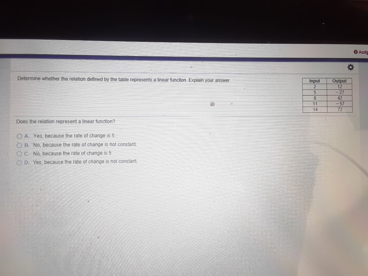 Assie
Determine whether the relation defined by the table represents a linear function. Explain your answer
Input
2
Output
12
-27
8
42
11
-57
72
14
Does the relation represent a linear function?
O A Yes, because the rate of change is 5
O B. No, because the rate of change is not constant
OC No because the rate of change is 5
OD Yes, because the rate of change İs not constant.
