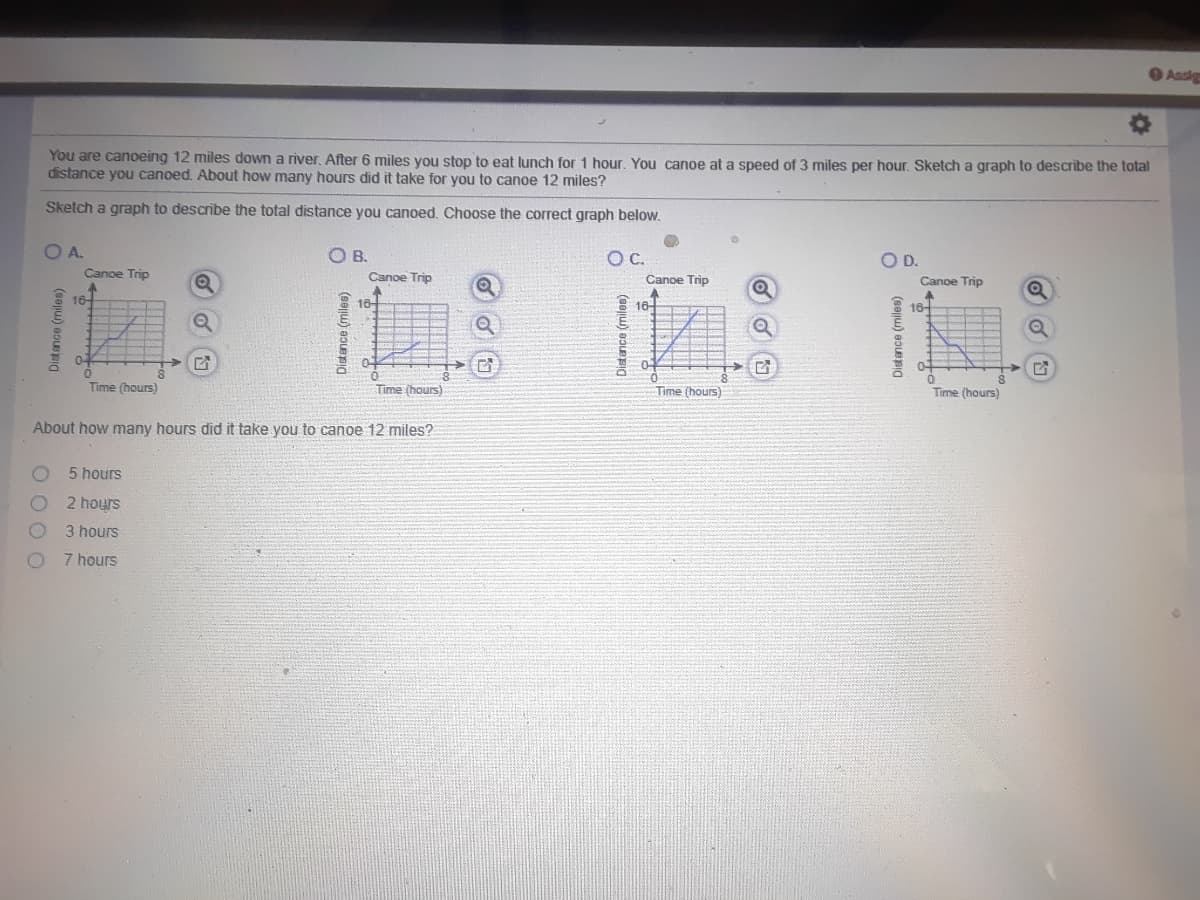 O Aasig
You are canoeing 12 miles down a river. After 6 miles you stop to eat lunch for 1 hour. You canoe at a speed of 3 miles per hour. Sketch a graph to describe the total
distance you canoed. About how many hours did it take for you to canoe 12 miles?
Sketch a graph to describe the total distance you canoed. Choose the correct graph below.
OA.
O B.
C.
OD.
Canoe Trip
Canoe Trip
Canoe Trip
Canoe Trip
16
10
16-
16-
0-
Time (hours)
Time (hours)
Time (hours)
Time (hours)
About how many hours did it take you to canoe 12 miles?
5 hours
2 hours
3 hours
7 hours
O 0 O O
Distance (miles)
Distance (miles)
Distance (miler
