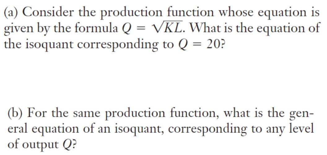 (a) Consider the production function whose equation is
given by the formula Q = VKL. What is the equation of
the isoquant corresponding to Q = 20?
(b) For the same production function, what is the gen-
eral equation of an isoquant, corresponding to any level
of output Q?
