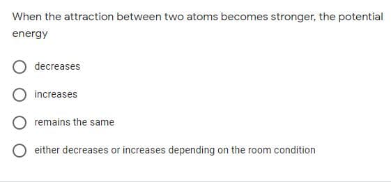 When the attraction between two atoms becomes stronger, the potential
energy
decreases
increases
remains the same
either decreases or increases depending on the room condition
