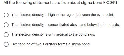 All the following statements are true about sigma bond EXCEPT
The electron density is high in the region between the two nuclei.
The electron density is concentrated above and below the bond axis.
The electron density is symmetrical to the bond axis.
Overlapping of two s orbitals forms a sigma bond.
