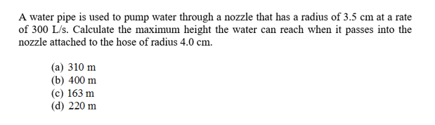 A water pipe is used to pump water through a nozzle that has a radius of 3.5 cm at a rate
of 300 L/s. Calculate the maximum height the water can reach when it passes into the
nozzle attached to the hose of radius 4.0 cm.
(a) 310 m
(b) 400 m
(c) 163 m
(d) 220 m
