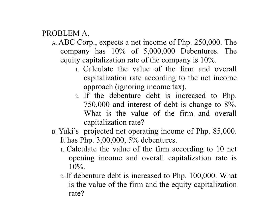 PROBLEM A.
A. ABC Corp., expects a net income of Php. 250,000. The
company has 10% of 5,000,000 Debentures. The
equity capitalization rate of the company is 10%.
1. Calculate the value of the firm and overall
capitalization rate according to the net income
approach (ignoring income tax).
2. If the debenture debt is increased to Php.
750,000 and interest of debt is change to 8%.
What is the value of the firm and overall
capitalization rate?
B. Yuki's projected net operating income of Php. 85,000.
It has Php. 3,00,000, 5% debentures.
1. Calculate the value of the firm according to 10 net
opening income and overall capitalization rate is
10%.
2. If debenture debt is increased to Php. 100,000. What
is the value of the firm and the equity capitalization
rate?
