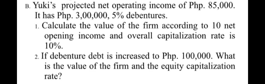 B. Yuki's projected net operating income of Php. 85,000.
It has Php. 3,00,000, 5% debentures.
1. Calculate the value of the firm according to 10 net
opening income and overall capitalization rate is
10%.
2. If debenture debt is increased to Php. 100,000. What
is the value of the firm and the equity capitalization
rate?
