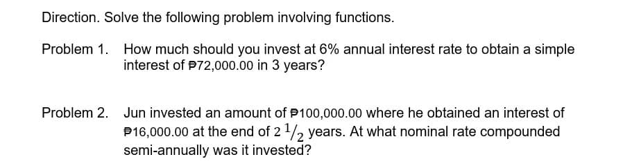 Direction. Solve the following problem involving functions.
Problem 1.
How much should you invest at 6% annual interest rate to obtain a simple
interest of P72,000.00 in 3 years?
Problem 2. Jun invested an amount of P100,000.00 where he obtained an interest of
P16,000.00 at the end of 21/2 years. At what nominal rate compounded
semi-annually was it invested?
