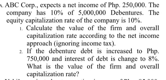 A. ABC Corp., expects a net income of Php. 250,000. The
company has 10% of 5,000,000 Debentures. The
equity capitalization rate of the company is 10%.
1. Calculate the value of the firm and overall
capitalization rate according to the net income
approach (ignoring income tax).
2. If the debenture debt is increased to Php.
750,000 and interest of debt is change to 8%.
What is the value of the firm and overall
capitalization rate?
