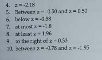 4. z=-2.18
%3D
5. Between z= -0.50 and z = 0.50
6. below z = -0.58
7. at most z =-1.8
8. at least z =1.96
9. to the right of z 0.33
10. between z = -0.78 and z = -1.95
