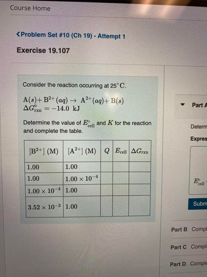 Course Home
<Problem Set # 10 (Ch 19) - Attempt 1
Exercise 19.107
Consider the reaction occurring at 25° C.
A(s)+ B2+ (aq) → A?+ (ag)+ B(s)
AGxn
Part A
-14.0 kJ
Determine the value of E
cell
and K for the reaction
Determ
and complete the table.
Expres
[B²+] (M) | [A²+*] (M) Q Ecell AGrxn
1.00
1.00
1.00
1.00 x 10-4
E
cell
1.00 x 10-4 1.00
Subm
3.52 x 10-3 1.00
Part B Compl
Part C Comple
Part D Comple
