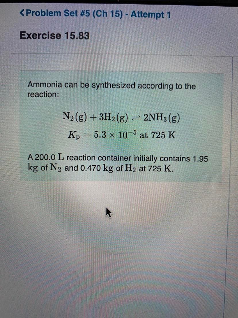 <Problem Set #5 (Ch 15) - Attempt 1
Exercise 15.83
Ammonia can be synthesized according to the
reaction:
N2 (g) + 3H2 (g) 2NH3(g)
Kp = 5.3 x 10-5 at 725 K
A 200.0 L reaction container initially contains 1.95
kg of N2 and 0.470 kg of H2 at 725 K.
