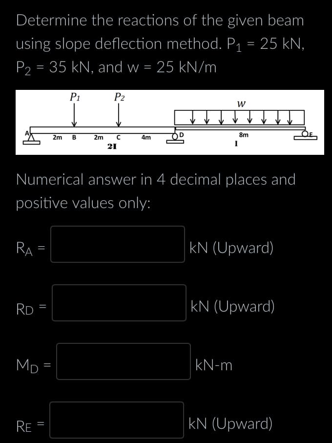 Determine the reactions of the given beam
using slope deflection method. P₁ = 25 kN,
P₂ = 35 kN, and w = 25 kN/m
RA
RD
=
RE
||
MD=
||
2m
=
P₁
Numerical answer in 4 decimal places and
positive values only:
B
P2
2m с
21
4m
W
8m
I
kN-m
kN (Upward)
kN (Upward)
kN (Upward)