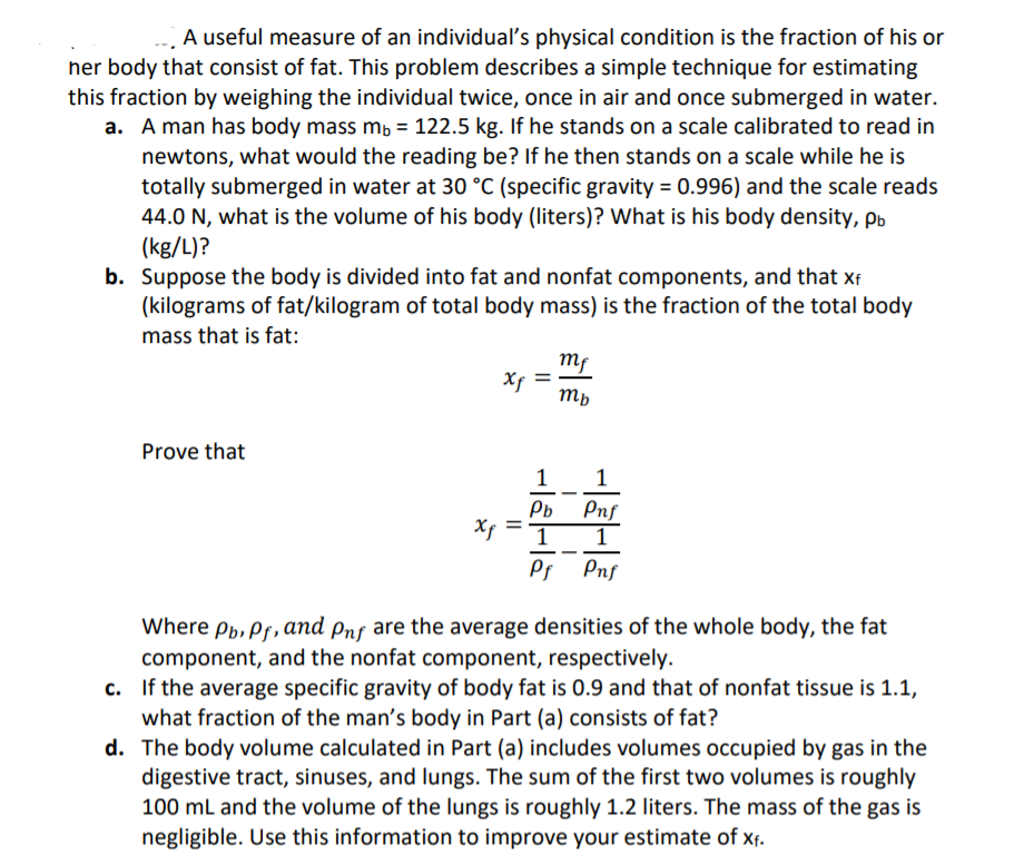 A useful measure of an individual's physical condition is the fraction of his or
her body that consist of fat. This problem describes a simple technique for estimating
this fraction by weighing the individual twice, once in air and once submerged in water.
a. A man has body mass mb = 122.5 kg. If he stands on a scale calibrated to read in
newtons, what would the reading be? If he then stands on a scale while he is
totally submerged in water at 30 °C (specific gravity = 0.996) and the scale reads
44.0 N, what is the volume of his body (liters)? What is his body density, pb
(kg/L)?
b. Suppose the body is divided into fat and nonfat components, and that xf
(kilograms of fat/kilogram of total body mass) is the fraction of the total body
mass that is fat:
mf
Xf
Mp
Prove that
1
1
Pb
Pnf
1
1
Ps Pnf
Where Pp, Ps, and pnf are the average densities of the whole body, the fat
component, and the nonfat component, respectively.
c. If the average specific gravity of body fat is 0.9 and that of nonfat tissue is 1.1,
what fraction of the man's body in Part (a) consists of fat?
d. The body volume calculated in Part (a) includes volumes occupied by gas in the
digestive tract, sinuses, and lungs. The sum of the first two volumes is roughly
100 ml and the volume of the lungs is roughly 1.2 liters. The mass of the gas is
negligible. Use this information to improve your estimate of xf.
